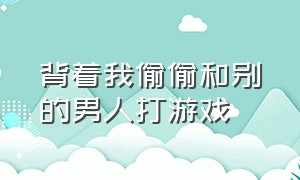 背着我偷偷和别的男人打游戏