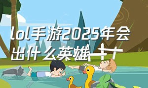 lol手游2025年会出什么英雄