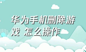 华为手机删除游戏 怎么操作