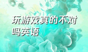 玩游戏真的不对吗英语