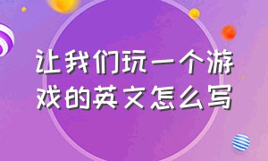 让我们玩一个游戏的英文怎么写