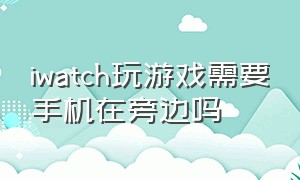 iwatch玩游戏需要手机在旁边吗