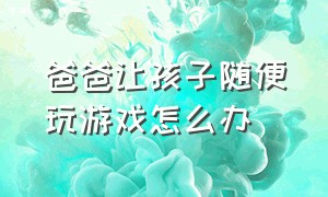 爸爸让孩子随便玩游戏怎么办