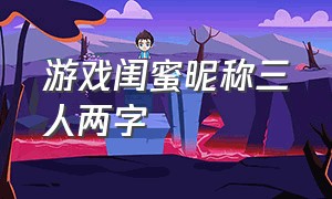 游戏闺蜜昵称三人两字