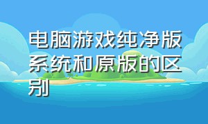 电脑游戏纯净版系统和原版的区别