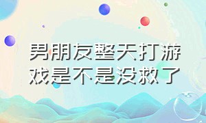 男朋友整天打游戏是不是没救了