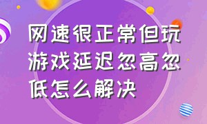 网速很正常但玩游戏延迟忽高忽低怎么解决