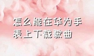 怎么能在华为手表上下载歌曲