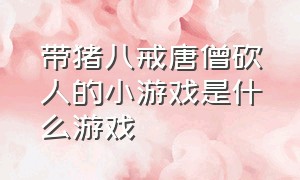 带猪八戒唐僧砍人的小游戏是什么游戏