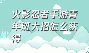 火影忍者手游青年斑大招怎么获得