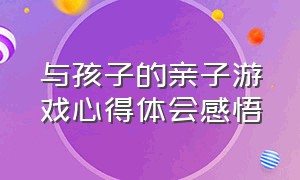 与孩子的亲子游戏心得体会感悟