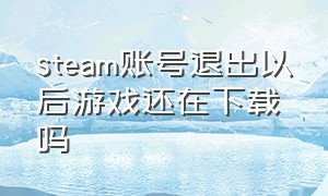 steam账号退出以后游戏还在下载吗