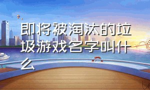 即将被淘汰的垃圾游戏名字叫什么