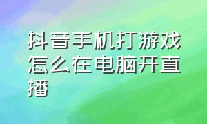 抖音手机打游戏怎么在电脑开直播