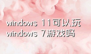 windows 11可以玩windows 7游戏吗