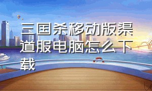 三国杀移动版渠道服电脑怎么下载