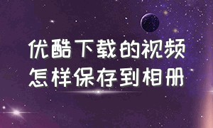 优酷下载的视频怎样保存到相册