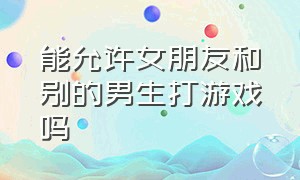 能允许女朋友和别的男生打游戏吗