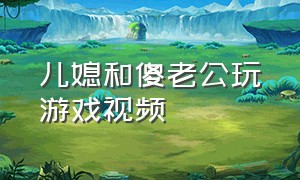 儿媳和傻老公玩游戏视频