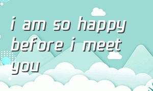 i am so happy before i meet you