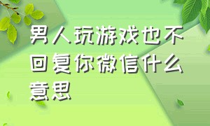 男人玩游戏也不回复你微信什么意思