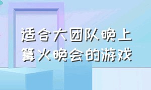 适合大团队晚上篝火晚会的游戏