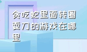 贪吃蛇里面转圈耍刀的游戏在哪里