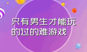 只有男生才能玩的过的难游戏