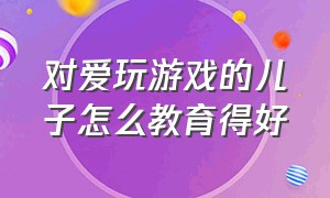 对爱玩游戏的儿子怎么教育得好