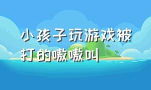 小孩子玩游戏被打的嗷嗷叫