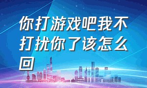 你打游戏吧我不打扰你了该怎么回