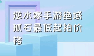 逆水寒手游绝域孤石最低起拍价格