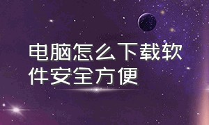 电脑怎么下载软件安全方便