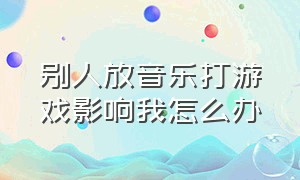 别人放音乐打游戏影响我怎么办