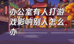 办公室有人打游戏影响别人怎么办