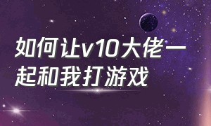 如何让v10大佬一起和我打游戏