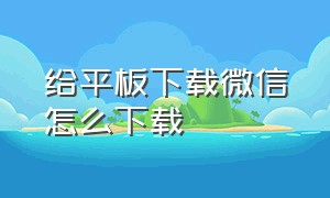 给平板下载微信怎么下载