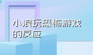 小浪玩恐怖游戏的反应