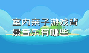 室内亲子游戏背景音乐有哪些