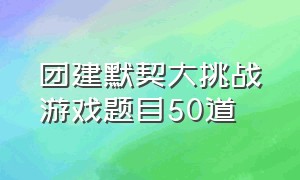 团建默契大挑战游戏题目50道