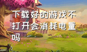 下载好的游戏不打开会消耗电量吗