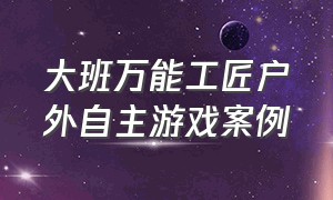 大班万能工匠户外自主游戏案例