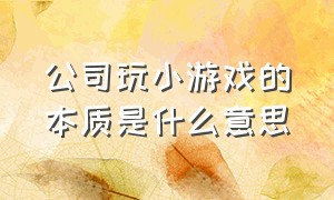 公司玩小游戏的本质是什么意思