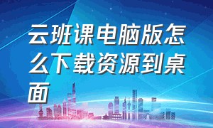 云班课电脑版怎么下载资源到桌面