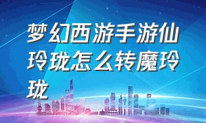 梦幻西游手游仙玲珑怎么转魔玲珑