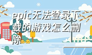 epic无法登录下载的游戏怎么删除