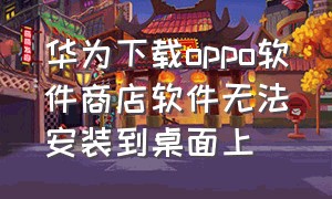 华为下载oppo软件商店软件无法安装到桌面上