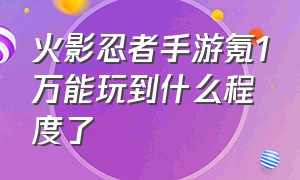 火影忍者手游氪1万能玩到什么程度了