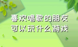 喜欢唱歌的朋友可以玩什么游戏