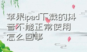 苹果ipad下载的抖音不能正常使用怎么回事